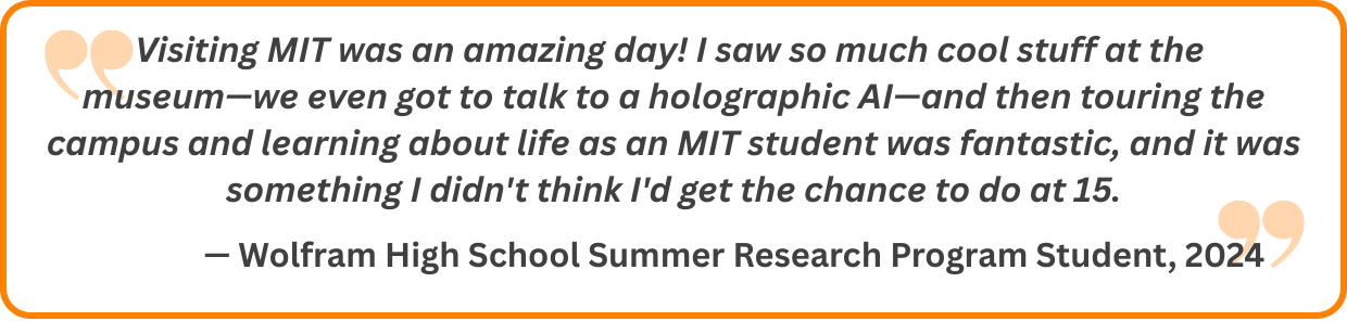 Visiting MIT was an amazing day! I saw so much cool stuff at the museum—we even got to talk to a holographic AI—and then touring the campus and learning about life as an MIT student was fantastic, and it was something I didn't think I'd get the chance to do at 15.